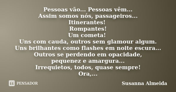 Pessoas vão... Pessoas vêm... Assim somos nós, passageiros... Itinerantes! Rompantes! Um cometa! Uns com cauda, outros sem glamour algum. Uns brilhantes como fl... Frase de Susanna Almeida.