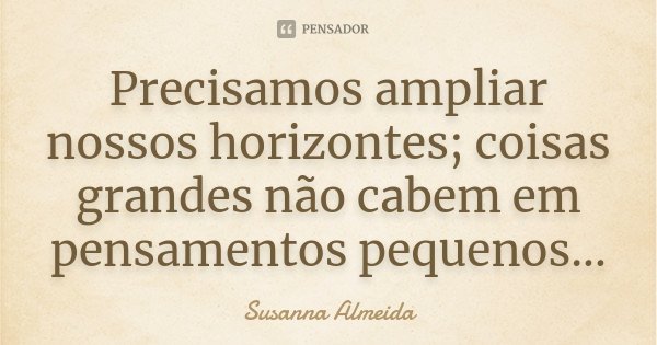 Precisamos ampliar nossos horizontes; coisas grandes não cabem em pensamentos pequenos...... Frase de Susanna Almeida.