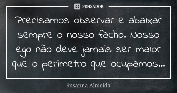 Precisamos observar e abaixar sempre o nosso facho. Nosso ego não deve jamais ser maior que o perímetro que ocupamos...... Frase de Susanna Almeida.