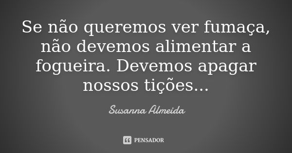 Se não queremos ver fumaça, não devemos alimentar a fogueira. Devemos apagar nossos tições...... Frase de Susanna Almeida.