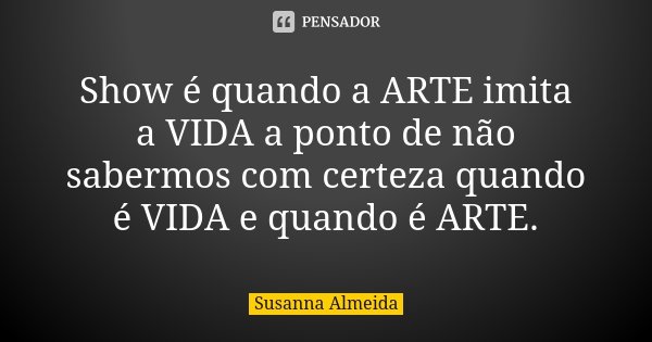 Show é quando a ARTE imita a VIDA a ponto de não sabermos com certeza quando é VIDA e quando é ARTE.... Frase de Susanna Almeida.