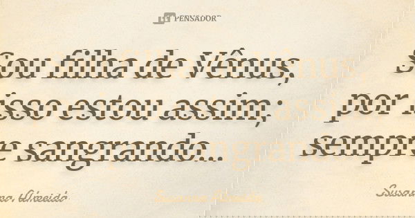 Sou filha de Vênus, por isso estou assim; sempre sangrando...... Frase de Susanna Almeida.