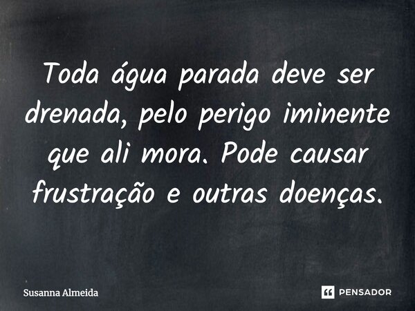 Toda água parada deve ser drenada, pelo perigo iminente que ali mora. Pode causar frustração e outras doenças.... Frase de Susanna Almeida.