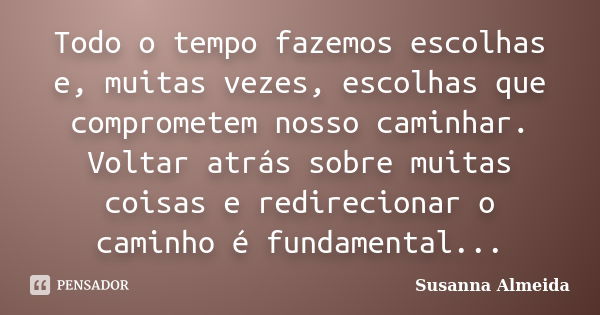 Todo o tempo fazemos escolhas e, muitas vezes, escolhas que comprometem nosso caminhar. Voltar atrás sobre muitas coisas e redirecionar o caminho é fundamental.... Frase de Susanna Almeida.