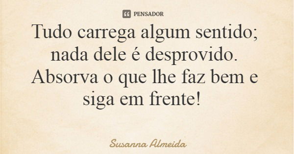 Tudo carrega algum sentido; nada dele é desprovido. Absorva o que lhe faz bem e siga em frente!... Frase de Susanna Almeida.