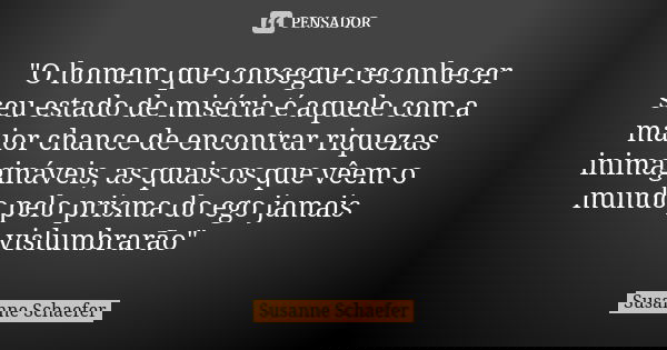 "O homem que consegue reconhecer seu estado de miséria é aquele com a maior chance de encontrar riquezas inimagináveis, as quais os que vêem o mundo pelo p... Frase de Susanne Schaefer.