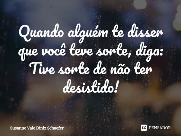Quando alguém te disser que você teve sorte, diga: Tive sorte de não ter desistido!... Frase de Susanne Vale Diniz Schaefer.