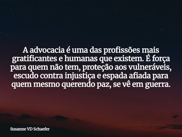 A advocacia é uma das profissões mais gratificantes e humanas que existem. É força para quem não tem, proteção aos vulneráveis, escudo contra injustiça e espada... Frase de Susanne-VD-Schaefer.