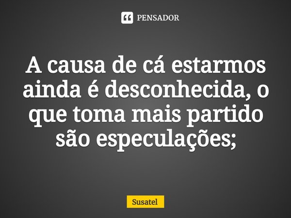 ⁠A causa de cá estarmos ainda é desconhecida, o que toma mais partido são especulações;... Frase de Susatel.