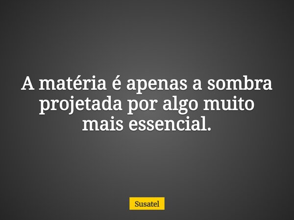 A matéria é apenas a sombra projetada por algo muito mais essencial.... Frase de Susatel.