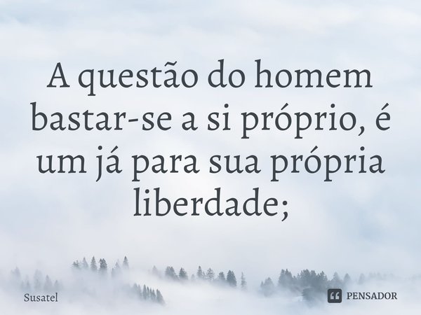 ⁠A questão do homem bastar-se a si próprio, é um já para sua própria liberdade;... Frase de Susatel.