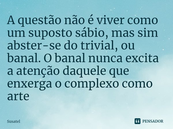 A questão não é viver como um suposto sábio, mas sim abster-se do trivial, ou banal. O banal nunca excita a atenção daquele que enxerga o complexo como arte... Frase de Susatel.