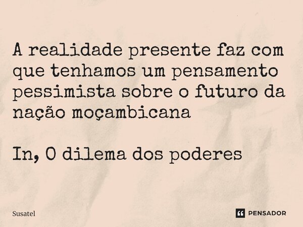 A realidade presente faz com que tenhamos um pensamento pessimista sobre o futuro da nação moçambicana⁠ In, O dilema dos poderes... Frase de Susatel.