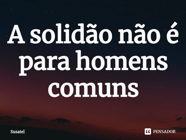 ⁠A solidão não é para homens comuns... Frase de Susatel.