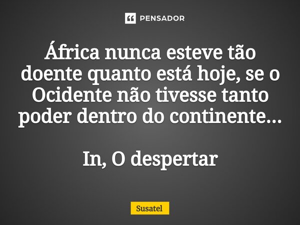 ⁠África nunca esteve tão doente quanto está hoje, se o Ocidente não tivesse tanto poder dentro do continente... In, O despertar... Frase de Susatel.