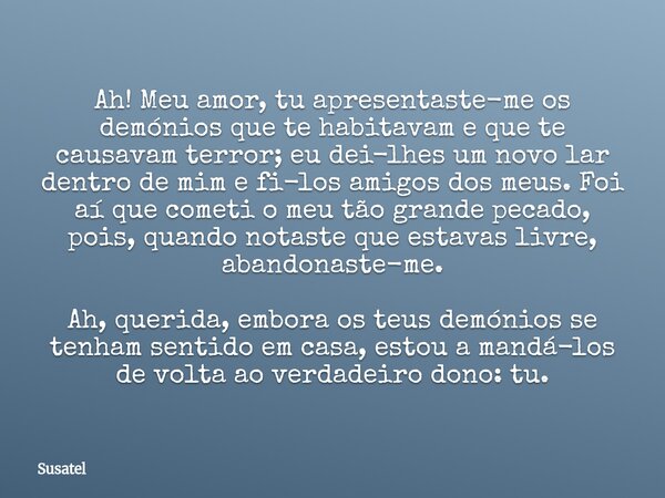Ah! Meu amor, tu apresentaste-me os demónios que te habitavam e que te causavam terror; eu dei-lhes um novo lar dentro de mim e fi-los amigos dos meus. Foi aí q... Frase de Susatel.