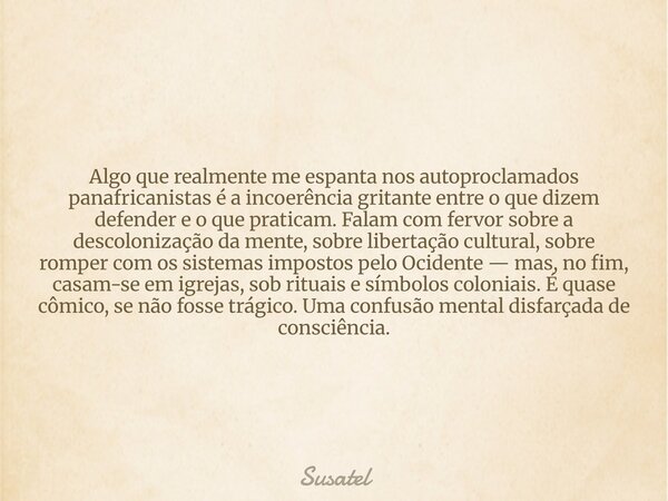 Algo que realmente me espanta nos autoproclamados panafricanistas é a incoerência gritante entre o que dizem defender e o que praticam. Falam com fervor sobre a... Frase de Susatel.