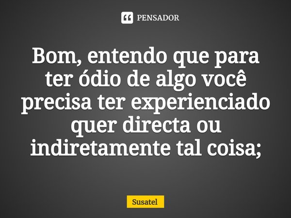 Bom, entendo que para ter ódio de algo você precisa ter experienciado quer directa ou indiretamente tal coisa;... Frase de Susatel.