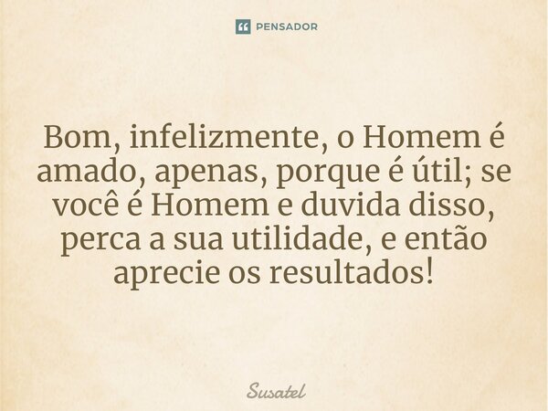 ⁠Bom, infelizmente, o Homem é amado, apenas, porque é útil; se você é Homem e duvida disso, perca a sua utilidade, e então aprecie os resultados!... Frase de Susatel.