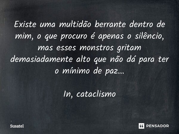 ⁠Existe uma multidão berrante dentro de mim, o que procuro é apenas o silêncio, mas esses monstros gritam demasiadamente alto que não dá para ter o mínimo de pa... Frase de Susatel.