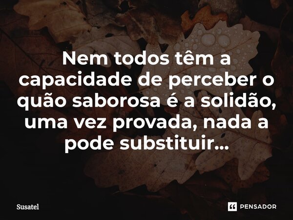 ⁠Nem todos têm a capacidade de perceber o quão saborosa é a solidão, uma vez provada, nada a pode substituir...... Frase de Susatel.