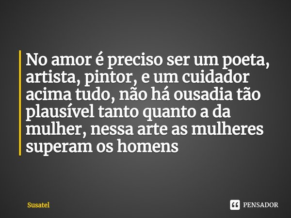 ⁠No amor é preciso ser um poeta, artista, pintor, e um cuidador acima tudo, não há ousadia tão plausível tanto quanto a da mulher, nessa arte as mulheres supera... Frase de Susatel.