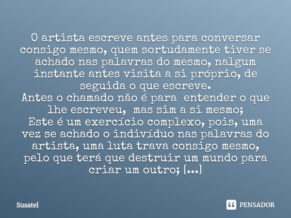 ⁠O artista escreve antes para conversar consigo mesmo, quem sortudamente tiver se achado nas palavras do mesmo, nalgum instante antes visita a si próprio, de se... Frase de Susatel.