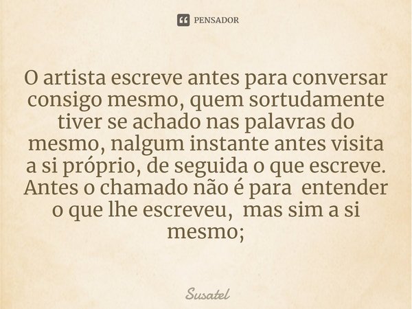 ⁠O artista escreve antes para conversar consigo mesmo, quem sortudamente tiver se achado nas palavras do mesmo, nalgum instante antes visita a si próprio, de se... Frase de Susatel.