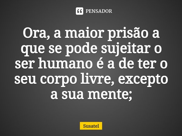 ⁠Ora, a maior prisão a que se pode sujeitar o ser humano é a de ter o seu corpo livre, excepto a sua mente;... Frase de Susatel.