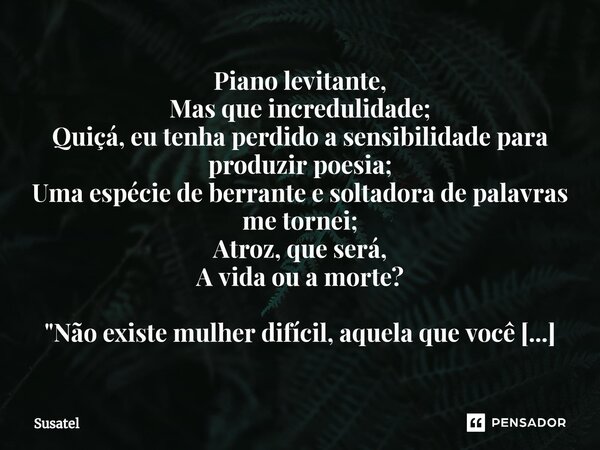 ⁠Piano levitante,
Mas que incredulidade;
Quiçá, eu tenha perdido a sensibilidade para produzir poesia;
Uma espécie de berrante e soltadora de palavras me tornei... Frase de Susatel.