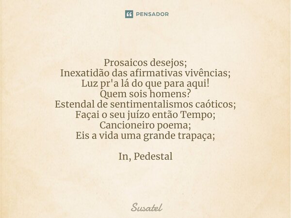 ⁠⁠Prosaicos desejos;
Inexatidão das afirmativas vivências;
Luz pr'a lá do que para aqui!
Quem sois homens?
Estendal de sentimentalismos caóticos;
Façai o seu ju... Frase de Susatel.