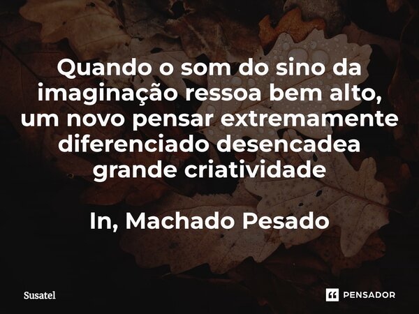 ⁠Quando o som do sino da imaginação ressoa bem alto, um novo pensar extremamente diferenciado desencadea grande criatividade⁠ In, Machado Pesado... Frase de Susatel.