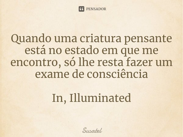 ⁠Quando uma criatura pensante está no estado em que me encontro, só lhe resta fazer um exame de consciência In, Illuminated... Frase de Susatel.