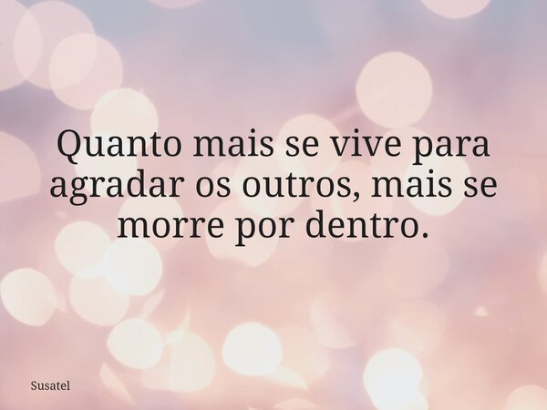 Quanto mais se vive para agradar os outros, mais se morre por dentro.... Frase de Susatel.