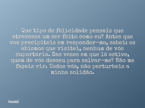 Que tipo de felicidade pensais que atravessa um ser feito como eu? Antes que vos precipiteis em responder-me, sabei: os abismos que visitei, nenhum de vós supor... Frase de Susatel.