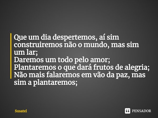 ⁠Que um dia despertemos, aí sim construiremos não o mundo, mas sim um lar;
Daremos um todo pelo amor;
Plantaremos o que dará frutos de alegria;
Não mais falarem... Frase de Susatel.