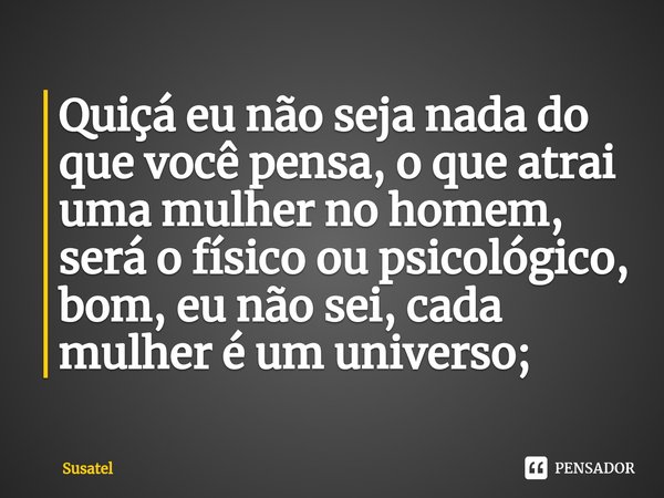 Quiçá eu não seja nada do que você pensa, o que atrai uma mulher no homem, será o físico ou psicológico, bom, eu não sei, cada mulher é um universo;... Frase de Susatel.