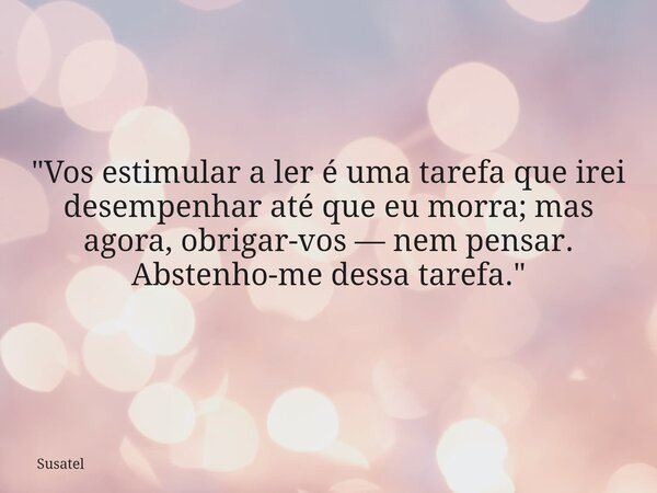 "Vos estimular a ler é uma tarefa que irei desempenhar até que eu morra; mas agora, obrigar-vos — nem pensar. Abstenho-me dessa tarefa."... Frase de Susatel.
