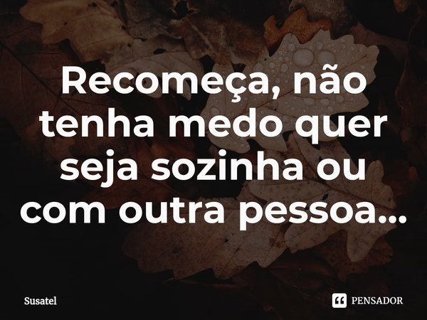 ⁠Recomeça, não tenha medo quer seja sozinha ou com outra pessoa...... Frase de Susatel.