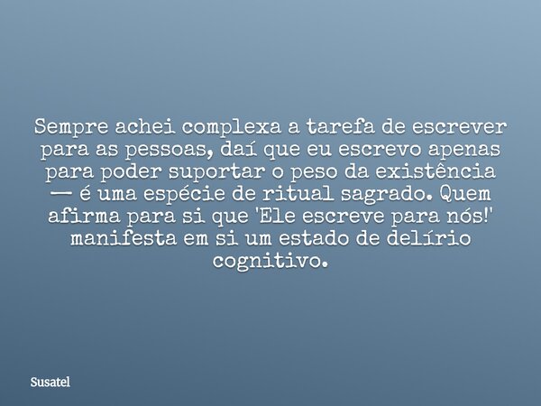 Sempre achei complexa a tarefa de escrever para as pessoas, daí que eu escrevo apenas para poder suportar o peso da existência — é uma espécie de ritual sagrado... Frase de Susatel.