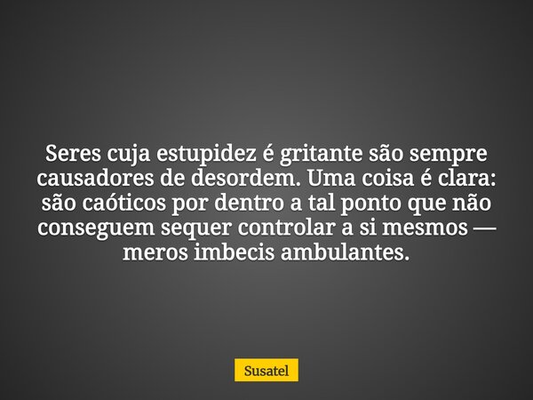 Seres cuja estupidez é gritante são sempre causadores de desordem. Uma coisa é clara: são caóticos por dentro a tal ponto que não conseguem sequer controlar a s... Frase de Susatel.