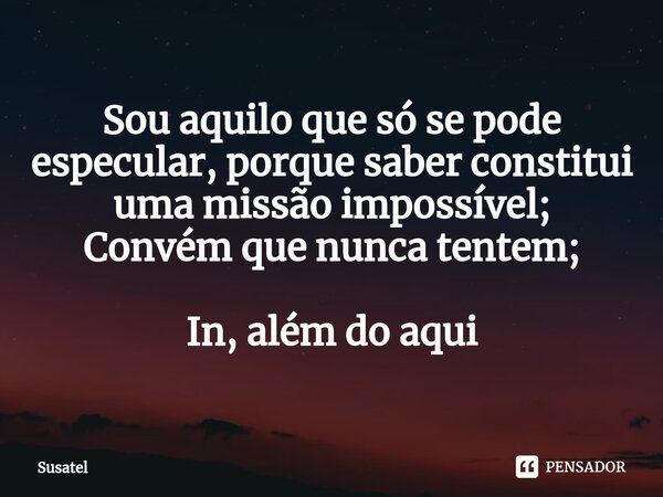 ⁠Sou aquilo que só se pode especular, porque saber constitui uma missão impossível; Convém que nunca tentem; In, além do aqui... Frase de Susatel.