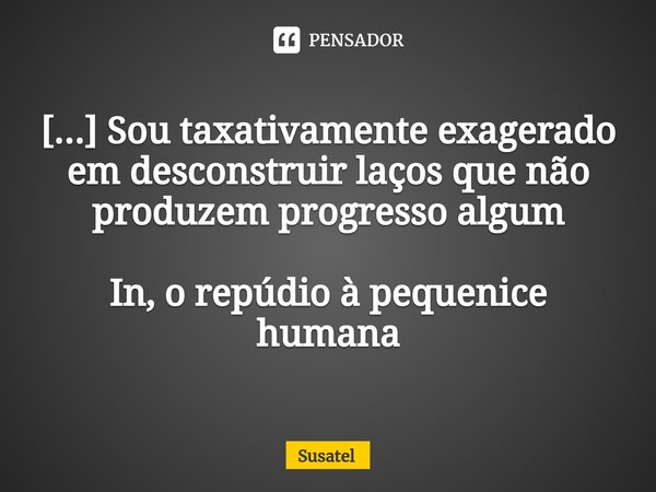 ⁠[...] Sou taxativamente exagerado em desconstruir laços que não produzem progresso algum In, o repúdio à pequenice humana... Frase de Susatel.