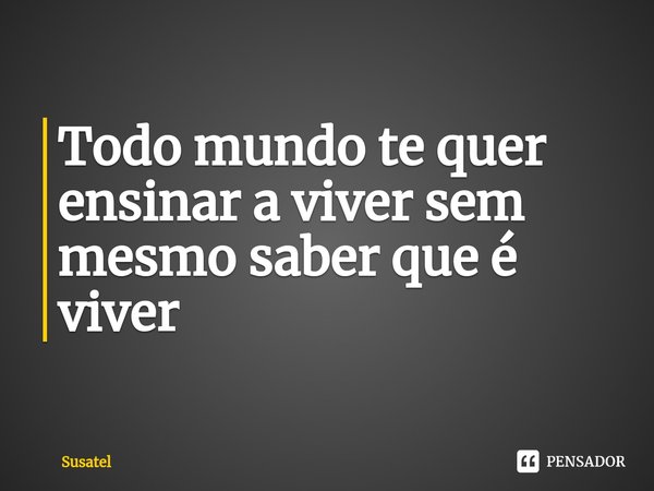 ⁠Todo mundo te quer ensinar a viver sem mesmo saber que é viver... Frase de Susatel.