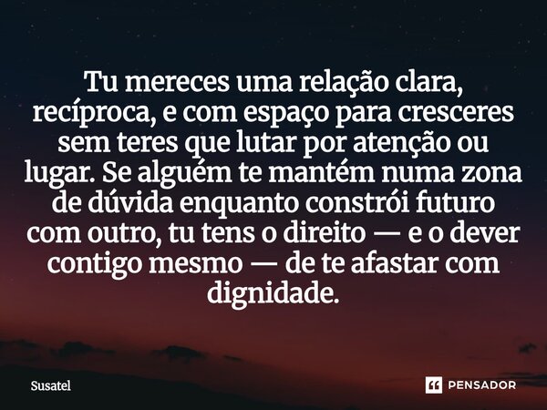 Tu mereces uma relação clara, recíproca, e com espaço para cresceres sem teres que lutar por atenção ou lugar. Se alguém te mantém numa zona de dúvida enquanto... Frase de Susatel.