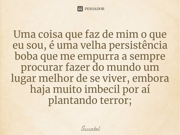 ⁠Uma coisa que faz de mim o que eu sou, é uma velha persistência boba que me empurra a sempre procurar fazer do mundo um lugar melhor de se viver, embora haja m... Frase de Susatel.