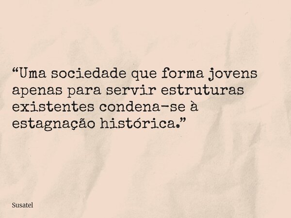 “Uma sociedade que forma jovens apenas para servir estruturas existentes condena-se à estagnação histórica.”... Frase de Susatel.