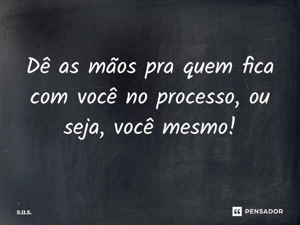 Dê as mãos pra quem fica com você no processo, ou seja, você mesmo!... Frase de S.U.S..