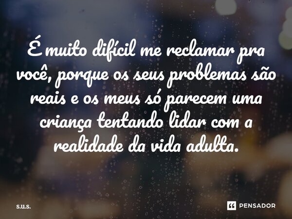 É muito difícil me reclamar pra você, porque os seus problemas são reais e os meus só parecem uma criança tentando lidar com a realidade da vida adulta.... Frase de s.u.s..