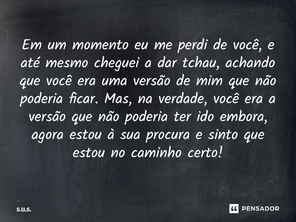 ⁠Em um momento eu me perdi de você, e até mesmo cheguei a dar tchau, achando que você era uma versão de mim que não poderia ficar. Mas, na verdade, você era a v... Frase de S.U.S..